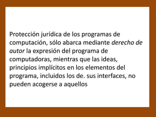 Protección jurídica de los programas de
computación, sólo abarca mediante derecho de
autor la expresión del programa de
computadoras, mientras que las ideas,
principios implícitos en los elementos del
programa, incluidos los de. sus interfaces, no
pueden acogerse a aquellos
 