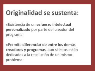 Originalidad se sustenta:
«Existencia de un esfuerzo intelectual
personalizado por parte del creador del
programa

«Permite diferenciar de entre los demás
creadores y programas, aun si éstos están
dedicados a la resolución de un mismo
problema.
 