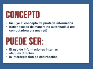 • Incluye el concepto de piratería informática
• (tener acceso de manera no autorizada a una
  computadora o a una red)




• El uso de informaciones internas
• ataques directos
• la interceptación de contraseñas.
 