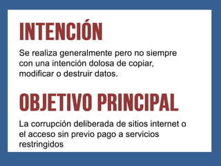 Se realiza generalmente pero no siempre
con una intención dolosa de copiar,
modificar o destruir datos.




La corrupción deliberada de sitios internet o
el acceso sin previo pago a servicios
restringidos
 