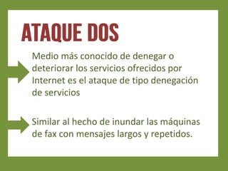 Medio más conocido de denegar o
deteriorar los servicios ofrecidos por
Internet es el ataque de tipo denegación
de servicios

Similar al hecho de inundar las máquinas
de fax con mensajes largos y repetidos.
 