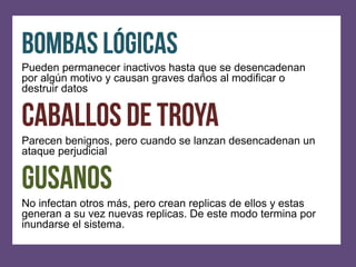Pueden permanecer inactivos hasta que se desencadenan
por algún motivo y causan graves daños al modificar o
destruir datos



Parecen benignos, pero cuando se lanzan desencadenan un
ataque perjudicial



No infectan otros más, pero crean replicas de ellos y estas
generan a su vez nuevas replicas. De este modo termina por
inundarse el sistema.
 