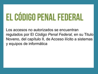 Los accesos no autorizados se encuentran
regulados por El Código Penal Federal, en su Titulo
Noveno, del capítulo II, de Acceso ilícito a sistemas
y equipos de informática
 