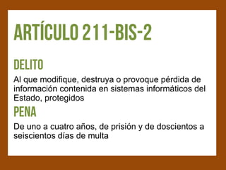 Al que modifique, destruya o provoque pérdida de
información contenida en sistemas informáticos del
Estado, protegidos


De uno a cuatro años, de prisión y de doscientos a
seiscientos días de multa
 