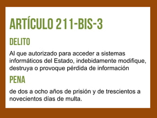 Al que autorizado para acceder a sistemas
informáticos del Estado, indebidamente modifique,
destruya o provoque pérdida de información


de dos a ocho años de prisión y de trescientos a
novecientos días de multa.
 