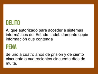 Al que autorizado para acceder a sistemas
informáticos del Estado, indebidamente copie
información que contenga


de uno a cuatro años de prisión y de ciento
cincuenta a cuatrocientos cincuenta días de
multa.
 