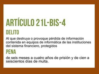 Al que destruya o provoque pérdida de información
contenida en equipos de informática de las instituciones
del sistema financiero, protegidos


de seis meses a cuatro años de prisión y de cien a
seiscientos días de multa.
 