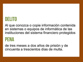 Al que conozca o copie información contenida
en sistemas o equipos de informática de las
instituciones del sistema financiero protegidos


de tres meses a dos años de prisión y de
cincuenta a trescientos días de multa.
 