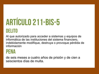 Al que autorizado para acceder a sistemas y equipos de
informática de las instituciones del sistema financiero,
indebidamente modifique, destruya o provoque pérdida de
información


de seis meses a cuatro años de prisión y de cien a
seiscientos días de multa.
 