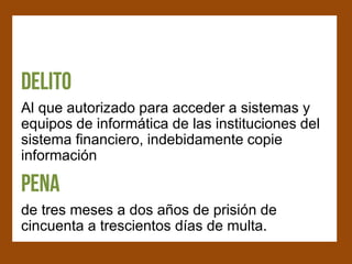 Al que autorizado para acceder a sistemas y
equipos de informática de las instituciones del
sistema financiero, indebidamente copie
información


de tres meses a dos años de prisión de
cincuenta a trescientos días de multa.
 
