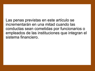 Las penas previstas en este artículo se
incrementarán en una mitad cuando las
conductas sean cometidas por funcionarios o
empleados de las instituciones que integran el
sistema financiero.
 