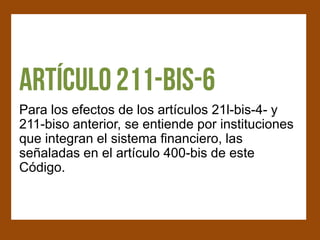 Para los efectos de los artículos 21l-bis-4- y
211-biso anterior, se entiende por instituciones
que integran el sistema financiero, las
señaladas en el artículo 400-bis de este
Código.
 