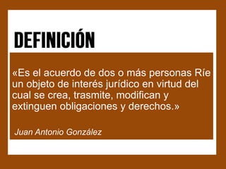 «Es el acuerdo de dos o más personas Ríe
un objeto de interés jurídico en virtud del
cual se crea, trasmite, modifican y
extinguen obligaciones y derechos.»

Juan Antonio González
 
