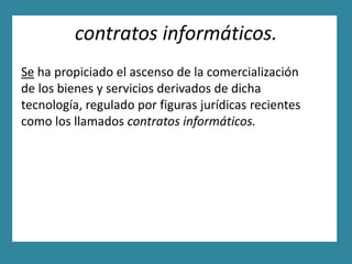 contratos informáticos.
Se ha propiciado el ascenso de la comercialización
de los bienes y servicios derivados de dicha
tecnología, regulado por figuras jurídicas recientes
como los llamados contratos informáticos.
 
