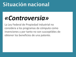 Situación nacional

«Controversia»
La Ley Federal de Propiedad industrial no
considera a los programas de cómputo como
invenciones y por tanto no son susceptibles de
obtener los beneficios de una patente.
 