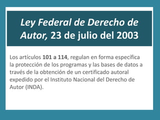 Ley Federal de Derecho de
    Autor, 23 de julio del 2003
Los artículos 101 a 114, regulan en forma específica
la protección de los programas y las bases de datos a
través de la obtención de un certificado autoral
expedido por el Instituto Nacional del Derecho de
Autor (INDA).
 