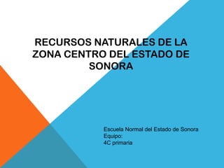 RECURSOS NATURALES DE LA
ZONA CENTRO DEL ESTADO DE
SONORA
Escuela Normal del Estado de Sonora
Equipo:
4C primaria
 