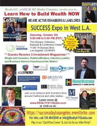 ** Guests Receive 3 Investment Magazines! **
Mingle with Investors, Realtors/Brokers, Industry Leaders
and Business Owners from Around the Nation!
Realty411, a LOCAL RE Media Company, invites you to...
Learn How to Build Wealth NOW
WEAREACTIVE REHABBERS & LANDLORDS
https://successdaylosangeles.eventbrite.com
For Info, call 310.499.9545 or info@Realty411Guide.com
Play in our “CashFlow Corner” & Join Us for our After Party!!
SUCCES$ Expo in West L.A.
Saturday, October 5th
9:00 AM to 5:00 PM (PST)
The Olympic Collection
Banquet & Conference Center
11301 W Olympic Blvd.
Los Angeles, CA 90064
** Guests Receive 3 Investment Magazines! **
FREE
magazines
and our
newspaper
too!!
Join us to network with investors from
around California and other states...
Learn more @
www.REALTY411Guide.com
or visit us at:
 