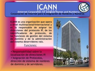 ICANN
Funciones:
(Internet Corporation for assigned Names and Numbers)
Responsabilidad sobre la
localización de direcciones IP.
Asignación de Protocolos,
dirección de sistema de nombres
de dominio y de servidores.
ICANN es una organización que opera
a nivel multinacional/internacional y
es la responsable de asignar las
direcciones del protocolo IP, de los
identificadores de protocolo, de
las funciones de gestión del sistema
de dominio y de la administración
del sistema deservidores raíz.
Corporación de Internet para la Asignación de Nombres y Números
 