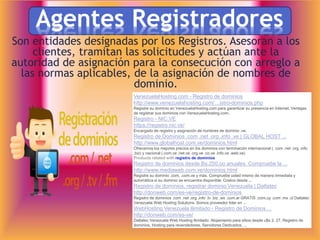 Agentes Registradores
Son entidades designadas por los Registros. Asesoran a los
clientes, tramitan las solicitudes y actúan ante la
autoridad de asignación para la consecución con arreglo a
las normas aplicables, de la asignación de nombres de
dominio.
VenezuelaHosting.com - Registro de dominios
http://www.venezuelahosting.com/…istro-dominios.php
Registre su dominio en VenezuelaHosting.com para garantizar su presencia en Internet. Ventajas
de registrar sus dominios con VenezuelaHosting.com:.
Registro - NIC.VE
https://registro.nic.ve/
Encargado de registro y asignación de nombres de dominio .ve.
Registro de Dominios .com .net .org .info .ve | GLOBAL HOST ...
http://www.globalhost.com.ve/dominios.html
Ofrecemos los mejores precios en los dominios con terminación internacional (. com .net .org .info
.biz) y nacional (.com.ve .net.ve .org.ve .co.ve .info.ve .web.ve)
Products related with registro de dominios
Registro de dominios desde Bs.250,oo anuales. Compruebe la ...
http://www.mediaweb.com.ve/dominios.html
Registre su dominio .com, .com.ve y más. Compruebe usted mismo de manera inmediata y
automática si su dominio se encuentra disponible. Costos desde ...
Registro de dominios, registrar dominio Venezuela | Dattatec
http://donweb.com/es-ve/registro-de-dominios
Registro de dominios .com .net .org .info .tv .biz .ws .com.ar GRATIS .com.uy .com .mx .cl Dattatec
Venezuela Web Hosting Solutions. Somos proveedor lider en ...
WebHosting Venezuela Ilimitado - Registro de Dominios ...
http://donweb.com/es-ve/
Dattatec Venezuela Web Hosting Ilimitado. Alojamiento para sitios desde u$s 2, 27, Registro de
dominios, Hosting para revendedores, Servidores Dedicados, ...
 