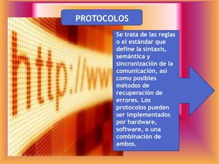 PROTOCOLOS
Se trata de las reglas
o el estándar que
define la sintaxis,
semántica y
sincronización de la
comunicación, así
como posibles
métodos de
recuperación de
errores. Los
protocolos pueden
ser implementados
por hardware,
software, o una
combinación de
ambos.
 