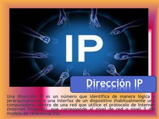 Dirección IP
Una dirección IP es un número que identifica de manera lógica y
jerárquicamente a una interfaz de un dispositivo (habitualmente una
computadora) dentro de una red que utilice el protocolo de Internet
(Internet Protocol), que corresponde al nivel de red o nivel 3 del
modelo de referencia OSI.
 