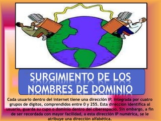 *SURGIMIENTO DE LOS
NOMBRES DE DOMINIO
Cada usuario dentro del internet tiene una dirección IP, integrada por cuatro
grupos de dígitos, comprendidos entre 0 y 255. Esta dirección identifica al
usuario, guarda su cupo o dominio dentro del ciberespacio. Sin embargo, a fin
de ser recordada con mayor facilidad, a esta dirección IP numérica, se le
atribuye una dirección alfabética.
 
