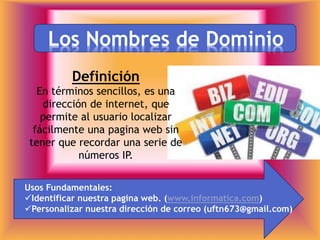Los Nombres de Dominio
Definición
En términos sencillos, es una
dirección de internet, que
permite al usuario localizar
fácilmente una pagina web sin
tener que recordar una serie de
números IP.
Usos Fundamentales:
Identificar nuestra pagina web. (www.informatica.com)
Personalizar nuestra dirección de correo (uftn673@gmail.com)
 