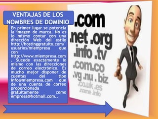*VENTAJAS DE LOS
NOMBRES DE DOMINIO
En primer lugar se potencia
la imagen de marca. No es
lo mismo contar con una
dirección Web del estilo
http://hostinggratuito.com/
usuarios/miempresa que
con
http://www.miempresa.com
. Sucede exactamente lo
mismo con las direcciones
de correo electrónico. Es
mucho mejor disponer de
cuentas del tipo
info@miempresa.com que
de una cuenta de correo
proporcionada
gratuitamente como
empresa@hotmail.com..
 