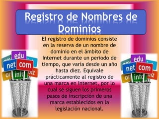 Registro de Nombres de
Dominios
El registro de dominios consiste
en la reserva de un nombre de
dominio en el ámbito de
Internet durante un periodo de
tiempo, que varía desde un año
hasta diez. Equivale
prácticamente al registro de
una marca en Internet, por lo
cual se siguen los primeros
pasos de inscripción de una
marca establecidos en la
legislación nacional.
 