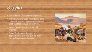 3.ayllu
• Hatun Runa: tributarios(campesino).
• mitmakunas: Grupos trasladados para
colonizar nuevas regiones enseñando
a los pueblos nuevas costumbres.
• yanas: Servidores del Inca y del
imperio.
• Pinas: Prisioneros de guerra
dependientes del Inca que no eran
escogidos como Yanaconas.
 