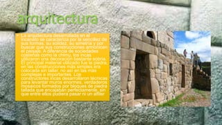 arquitectura
• La arquitectura desarrollada en el
incanato se caracteriza por la sencillez de
sus formas, su solidez, su simetría y por
buscar que sus construcciones armonicen
el paisaje. A diferencia de sociedades
costeñas como la chimu, los incas
utilizaron una decoración bastante sobria.
El principal material utilizado fue la piedra,
en las construcciones más simples era
colocada sin tallar, no así en las más
complejas e importantes. Los
constructores incas desarrollaron técnicas
para levantar muros enormes, verdaderos
mosaicos formados por bloques de piedra
tallada que encajaban perfectamente, sin
que entre ellos pudiera pasar ni un alfiler
 