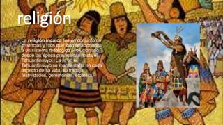 religión
• La religión incaica fue un conjunto de
creencias y ritos que iban relacionados
a un sistema mitológico evolucionado
desde las época preincaicas hasta el
Tahuantinsuyo.1 La fe en el
Tahuantinsuyo se manifestaba en cada
aspecto de su vida, su trabajo,
festividades, ceremonias, etcétera
 