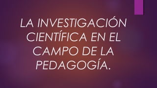 LA INVESTIGACIÓN
CIENTÍFICA EN EL
CAMPO DE LA
PEDAGOGÍA.
 