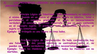 PRINCIPIOS ONTOLÓGICOS: Son leyes
2) LOS PRINCIPIOS LÓGICOS: Son leyes abstractas aplicadas a los
pensamientos.
· Principio Lógico de Identidad: Todo pensamiento es idéntico a
sí mismo. Cuando en un Juicio el concepto sujeto es idéntico, total o
parcialmente al concepto predicado, el juicio es necesariamente
verdadero. El concepto predicado desarrolla lo que ya esta contenido
en el concepto sujeto. El predicado está desarrollado, explícito; el
sujeto esta sintetizado.
Ejemplo: El triángulo es una figura de tres lados.
· Principio Lógico de Contradicción: En toda contradicción hay
una falsedad; si dos juicios idénticos se contradicen entre sí, no
pueden ser ambos verdaderos, uno de ellos necesariamente es falso.
Ejemplo: Todos los Hombres son Mortales; todos los Hombres son no
mortales.
 