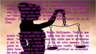 · Principio Lógico de Tercer Excluido: Cuando al
mismo tiempo, dos juicios se contradicen, efectivamente,
ambos no pueden ser falsos. Al reconocer la falsedad de
uno, su opuesto es necesariamente verdadero. No pueden
ser falsos dos juicios que se contradicen.
Ejemplo: Este Hombre es un Juez; este Hombre no es un
Juez.
· Principio Lógico de Razón Suficiente: Todo lo que
existe tiene su razón de ser: nada hay sin razón de ser, es
decir, todo lo que existe tiene una razón que lo determina
a ser lo que es y como es, y no de otra manera. Todo
juicio es falso o verdadero por alguna razón; todo juicio
debe tener razones que le permitan justificar su veracidad.
De este principio se deriva:
 