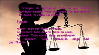 Principio de sustancia: Todo lo que existe
contingentemente tiene una causa. No hay efecto
sin causa, ni causa sin efecto.
Ejemplo:
Al ser: todo ser tiene su razón.
Al devenir: Todo devenir tiene su causa.
Al obrar: Toda acción tiene su motivación.
Al conocer: Toda afirmación exige una
justificación.
 
