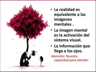 • La realidad es
equivalente a las
imágenes
mentales .
• La imagen mental
es la activación del
sistema visual.
• La información que
llega a los ojos.
Atención: Nuestra
capacidad para atender.
 