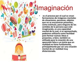 Imaginación
• es el proceso por el cual se crean
formaciones de imágenes mentales
de situaciones, personas, objetos
que no se encuentran presentes,
como estímulo, para ninguno de los
sentidos de la persona que está
imaginando, es una capacidad
mental de la cual, si es aprovechada,
podemos utilizarla como facilidad
para formar nuevas ideas o
proyectos, o bien, también es
utilizada para la creación de una
aprensión falsa o un juicio que en
realidad no tiene fundamento,
principalmente por ser una creación
mental de un realidad muy
distorsionada.
 