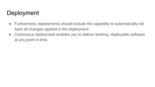 Deployment
● Furthermore, deployments should include the capability to automatically roll
back all changes applied in the deployment.
● Continuous deployment enables you to deliver working, deployable software
at any point in time.
 