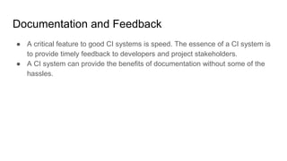 Documentation and Feedback
● A critical feature to good CI systems is speed. The essence of a CI system is
to provide timely feedback to developers and project stakeholders.
● A CI system can provide the benefits of documentation without some of the
hassles.
 