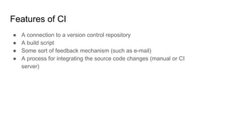 Features of CI
● A connection to a version control repository
● A build script
● Some sort of feedback mechanism (such as e-mail)
● A process for integrating the source code changes (manual or CI
server)
 