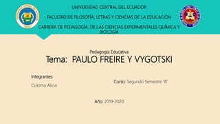 UNIVERSIDAD CENTRAL DEL ECUADOR
FACULTAD DE FILOSOFÍA, LETRAS Y CIENCIAS DE LA EDUCACIÓN
CARRERA DE PEDAGOGÍA, DE LAS CIENCIAS EXPERIMENTALES QUÍMICA Y
BIOLOGÍA
Pedagogía Educativa
Tema: PAULO FREIRE Y VYGOTSKI
Integrantes:
Curso: Segundo Semestre “A”
Coloma Alicia
Año: 2019-2020
 