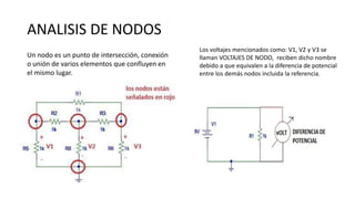ANALISIS DE NODOS
Un nodo es un punto de intersección, conexión
o unión de varios elementos que confluyen en
el mismo lugar.
Los voltajes mencionados como: V1, V2 y V3 se
llaman VOLTAJES DE NODO, reciben dicho nombre
debido a que equivalen a la diferencia de potencial
entre los demás nodos incluida la referencia.
 
