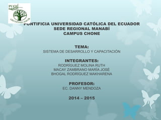 PONTIFICIA UNIVERSIDAD CATÓLICA DEL ECUADOR
SEDE REGIONAL MANABÍ
CAMPUS CHONE
TEMA:
SISTEMA DE DESARROLLO Y CAPACITACIÓN
INTEGRANTES:
RODRÍGUEZ MOLINA RUTH
MACAY ZAMBRANO MARÍA JOSÉ
BHOGAL RODRÍGUEZ MAKHARENA
PROFESOR:
EC. DANNY MENDOZA
2014 – 2015
 