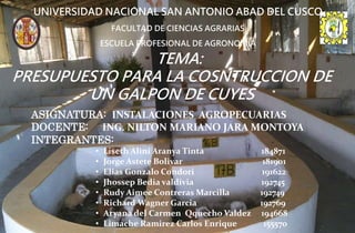 TEMA:
PRESUPUESTO PARA LA COSNTRUCCION DE
UN GALPON DE CUYES
UNIVERSIDAD NACIONAL SAN ANTONIO ABAD DEL CUSCO
FACULTAD DE CIENCIAS AGRARIAS
ESCUELA PROFESIONAL DE AGRONOMIA
ASIGNATURA: INSTALACIONES AGROPECUARIAS
DOCENTE: ING. NILTON MARIANO JARA MONTOYA
INTEGRANTES:
• Liseth Alini Aranya Tinta 184871
• Jorge Astete Bolivar 181901
• Elias Gonzalo Condori 191622
• Jhossep Bedia valdivia 192745
• Rudy Aimee Contreras Marcilla 192749
• Richard Wagner Garcia 192769
• Aryana del Carmen Qquecho Valdez 194668
• Limache Ramirez Carlos Enrique 155570
 