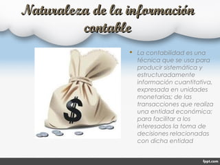 Naturaleza de la informaciónNaturaleza de la información
contablecontable
 La contabilidad es una
técnica que se usa para
producir sistemática y
estructuradamente
información cuantitativa,
expresada en unidades
monetarias; de las
transacciones que realiza
una entidad económica;
para facilitar a los
interesados la toma de
decisiones relacionadas
con dicha entidad
 