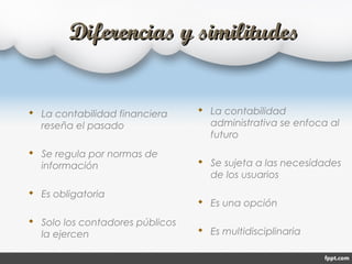 Diferencias y similitudesDiferencias y similitudes
 La contabilidad financiera
reseña el pasado
 Se regula por normas de
información
 Es obligatoria
 Solo los contadores públicos
la ejercen
 La contabilidad
administrativa se enfoca al
futuro
 Se sujeta a las necesidades
de los usuarios
 Es una opción
 Es multidisciplinaria
 
