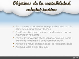 Objetivos de la contabilidadObjetivos de la contabilidad
administrativaadministrativa
 Promover a los administradores para llevar a cabo la
planeación estratégica y táctica
 Facilitar el el proceso de toma de decisiones con la
información relevante
 Permitir llevar a cabo el control administrativo como
excelente herramienta de retroalimentación.
 Ayudar a evaluar el desempeño de los responsables
 Ayuda al logro de los objetivos
 