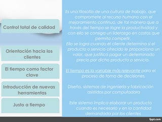 Es una filosofía de una cultura de trabajo, que
compromete al recurso humano con el
mejoramiento continuo, de tal manera que a
través del tiempo se logre la productividad y
con ello se consiga un liderazgo en costos que
permita competir.
Ello se logra cuando el cliente determina si el
producto o servicio ofrecido le proporciona un
valor, que justifica pagar un determinado
precio por dicho producto o servicio.
El tiempo es la variable más relevante para el
proceso de toma de decisiones.
Diseño, sistemas de ingeniería y fabricación
asistidos por computadora
Este sistema implica elaborar un producto
cuando es necesario y en la cantidad
demandada por los clientes
Control total de calidad
Orientación hacia los
clientes
El tiempo como factor
clave
Introducción de nuevas
herramientas
Justo a tiempo
 